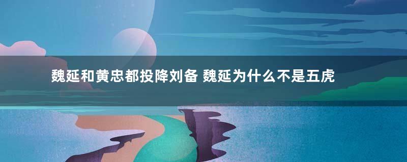 魏延和黄忠都投降刘备 魏延为什么不是五虎上将之一